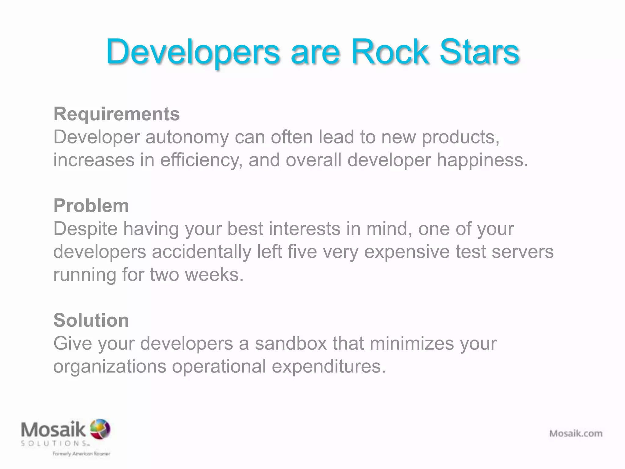 Developers are Rock Stars
Requirements
Developer autonomy can often lead to new products,
increases in efficiency, and overall developer happiness.

Problem
Despite having your best interests in mind, one of your
developers accidentally left five very expensive test servers
running for two weeks.

Solution
Give your developers a sandbox that minimizes your
organizations operational expenditures.
 