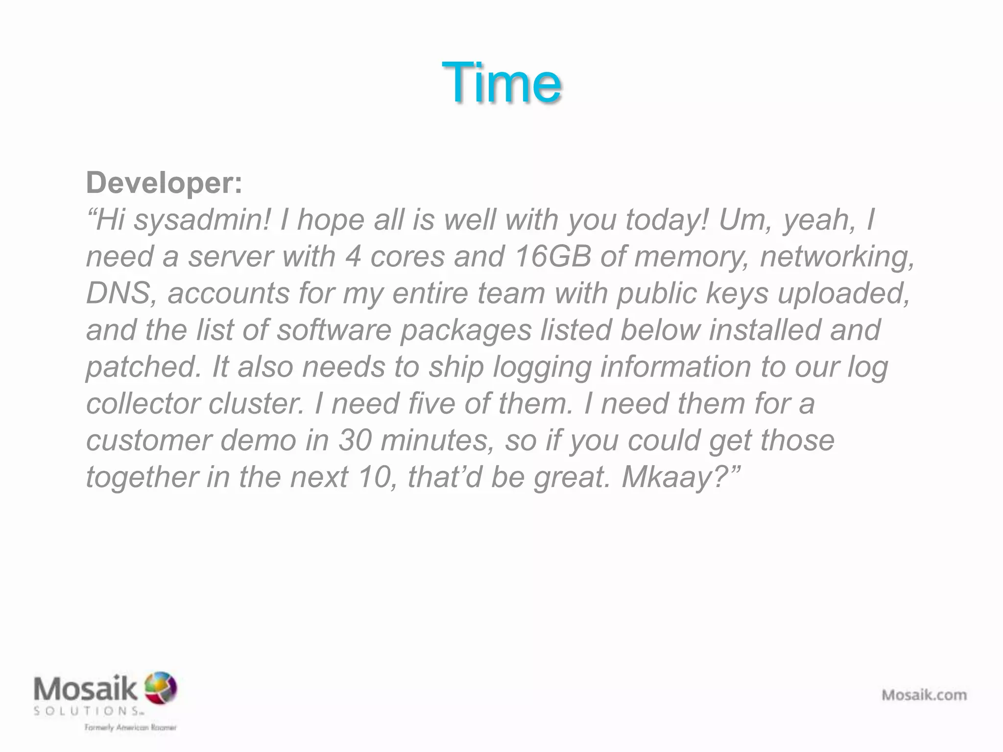 Time
Developer:
“Hi sysadmin! I hope all is well with you today! Um, yeah, I
need a server with 4 cores and 16GB of memory, networking,
DNS, accounts for my entire team with public keys uploaded,
and the list of software packages listed below installed and
patched. It also needs to ship logging information to our log
collector cluster. I need five of them. I need them for a
customer demo in 30 minutes, so if you could get those
together in the next 10, that’d be great. Mkaay?”
 