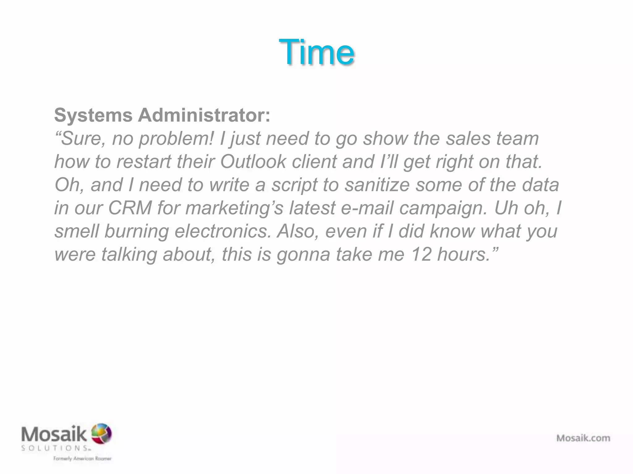 Time
Systems Administrator:
“Sure, no problem! I just need to go show the sales team
how to restart their Outlook client and I’ll get right on that.
Oh, and I need to write a script to sanitize some of the data
in our CRM for marketing’s latest e-mail campaign. Uh oh, I
smell burning electronics. Also, even if I did know what you
were talking about, this is gonna take me 12 hours.”
 