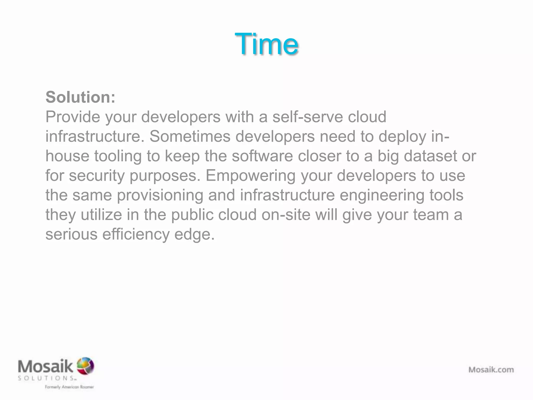 Time
Solution:
Provide your developers with a self-serve cloud
infrastructure. Sometimes developers need to deploy in-
house tooling to keep the software closer to a big dataset or
for security purposes. Empowering your developers to use
the same provisioning and infrastructure engineering tools
they utilize in the public cloud on-site will give your team a
serious efficiency edge.
 