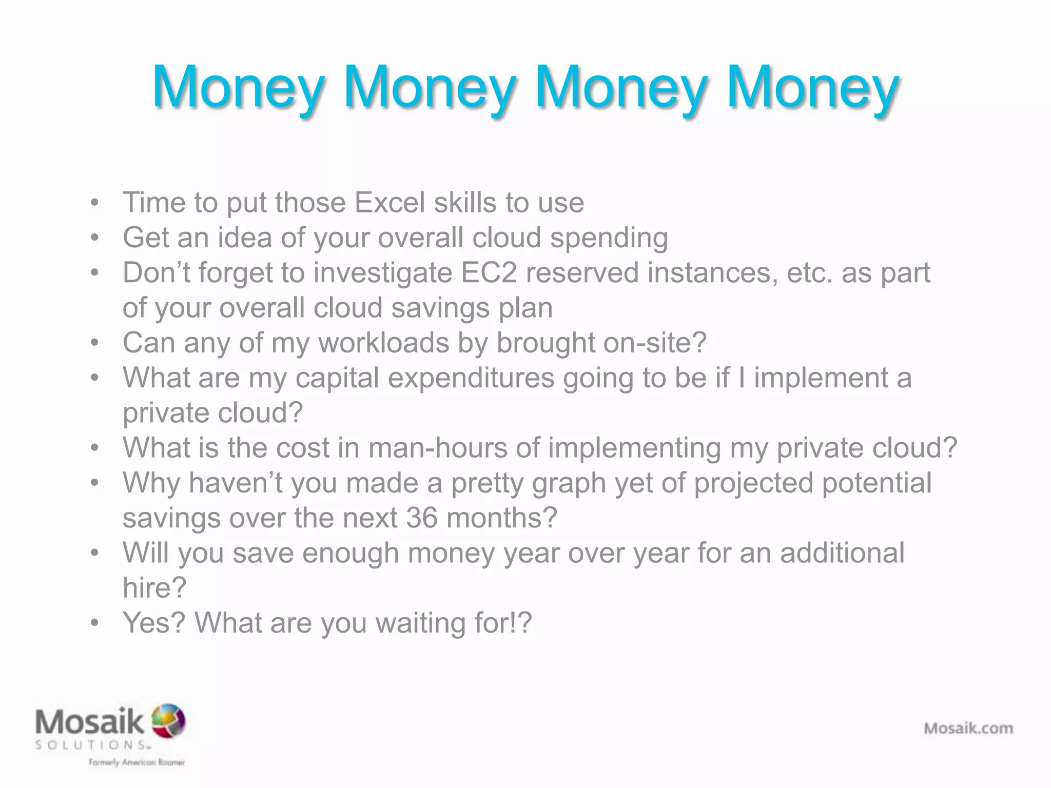 Money Money Money Money
• Time to put those Excel skills to use
• Get an idea of your overall cloud spending
• Don’t forget to investigate EC2 reserved instances, etc. as part
  of your overall cloud savings plan
• Can any of my workloads by brought on-site?
• What are my capital expenditures going to be if I implement a
  private cloud?
• What is the cost in man-hours of implementing my private cloud?
• Why haven’t you made a pretty graph yet of projected potential
  savings over the next 36 months?
• Will you save enough money year over year for an additional
  hire?
• Yes? What are you waiting for!?
 