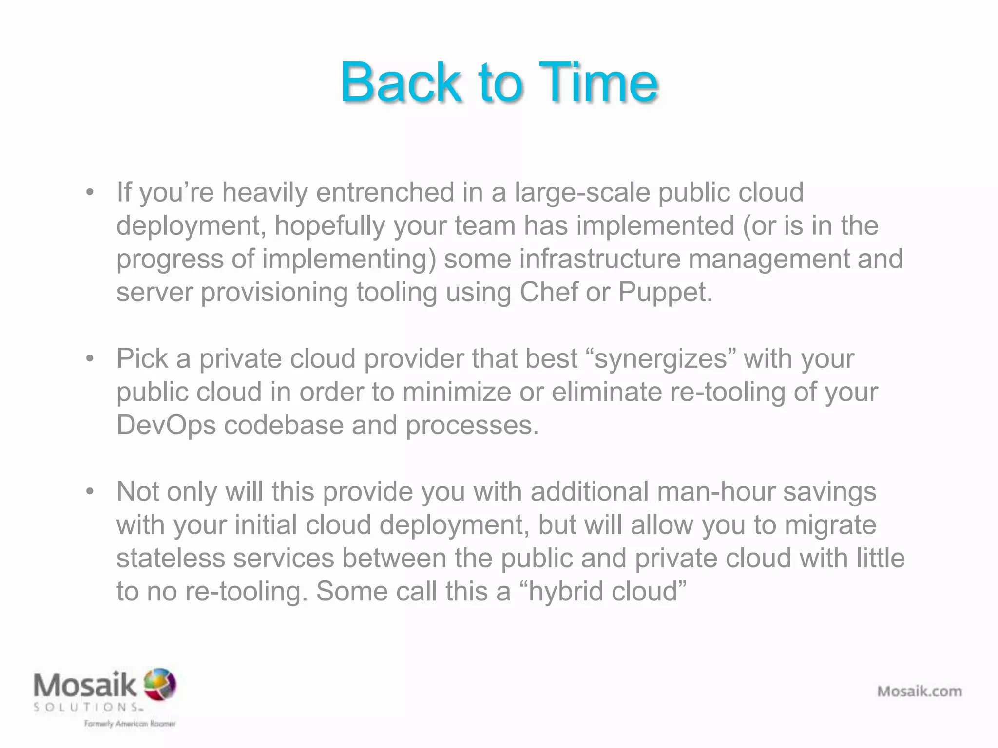 Back to Time
• If you’re heavily entrenched in a large-scale public cloud
  deployment, hopefully your team has implemented (or is in the
  progress of implementing) some infrastructure management and
  server provisioning tooling using Chef or Puppet.

• Pick a private cloud provider that best “synergizes” with your
  public cloud in order to minimize or eliminate re-tooling of your
  DevOps codebase and processes.

• Not only will this provide you with additional man-hour savings
  with your initial cloud deployment, but will allow you to migrate
  stateless services between the public and private cloud with little
  to no re-tooling. Some call this a “hybrid cloud”
 