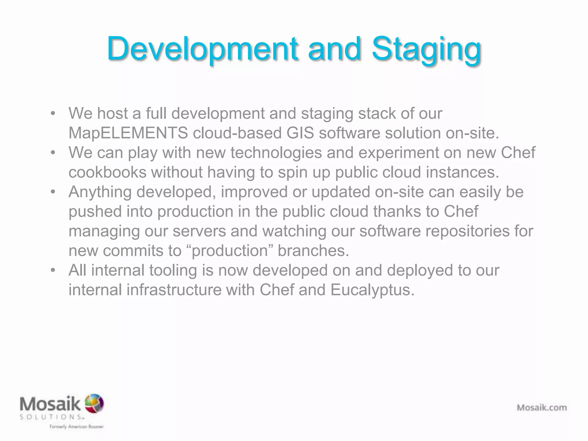 Development and Staging
• We host a full development and staging stack of our
  MapELEMENTS cloud-based GIS software solution on-site.
• We can play with new technologies and experiment on new Chef
  cookbooks without having to spin up public cloud instances.
• Anything developed, improved or updated on-site can easily be
  pushed into production in the public cloud thanks to Chef
  managing our servers and watching our software repositories for
  new commits to “production” branches.
• All internal tooling is now developed on and deployed to our
  internal infrastructure with Chef and Eucalyptus.
 