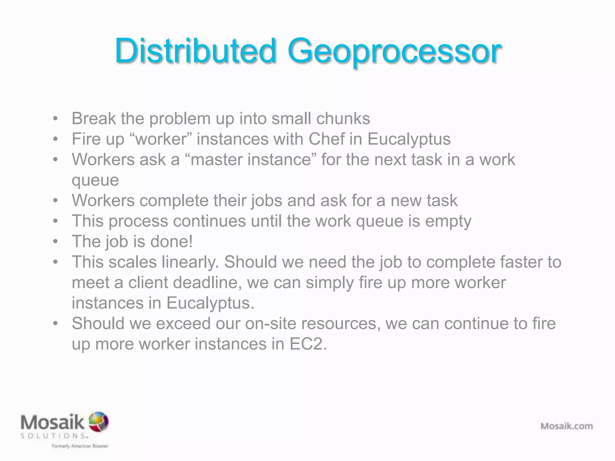Distributed Geoprocessor
• Break the problem up into small chunks
• Fire up “worker” instances with Chef in Eucalyptus
• Workers ask a “master instance” for the next task in a work
  queue
• Workers complete their jobs and ask for a new task
• This process continues until the work queue is empty
• The job is done!
• This scales linearly. Should we need the job to complete faster to
  meet a client deadline, we can simply fire up more worker
  instances in Eucalyptus.
• Should we exceed our on-site resources, we can continue to fire
  up more worker instances in EC2.
 