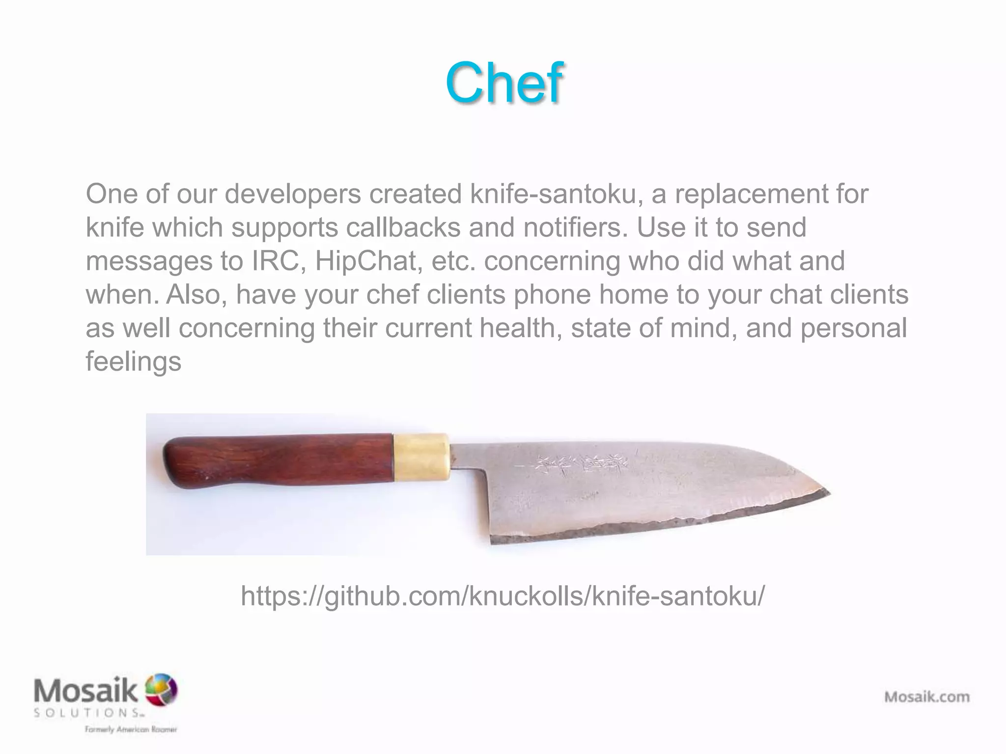 Chef
One of our developers created knife-santoku, a replacement for
knife which supports callbacks and notifiers. Use it to send
messages to IRC, HipChat, etc. concerning who did what and
when. Also, have your chef clients phone home to your chat clients
as well concerning their current health, state of mind, and personal
feelings




            https://github.com/knuckolls/knife-santoku/
 