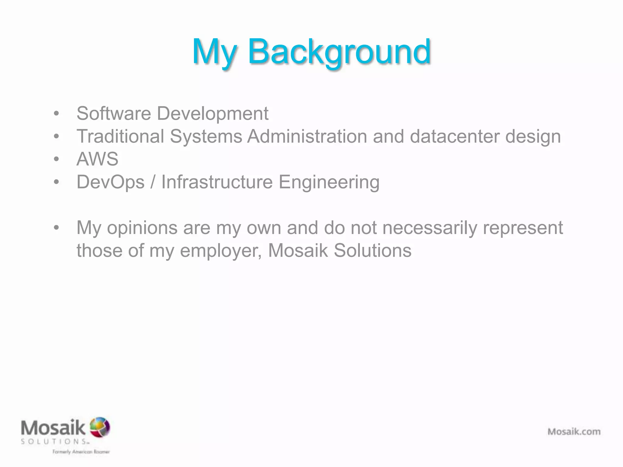 My Background
•   Software Development
•   Traditional Systems Administration and datacenter design
•   AWS
•   DevOps / Infrastructure Engineering

• My opinions are my own and do not necessarily represent
  those of my employer, Mosaik Solutions
 