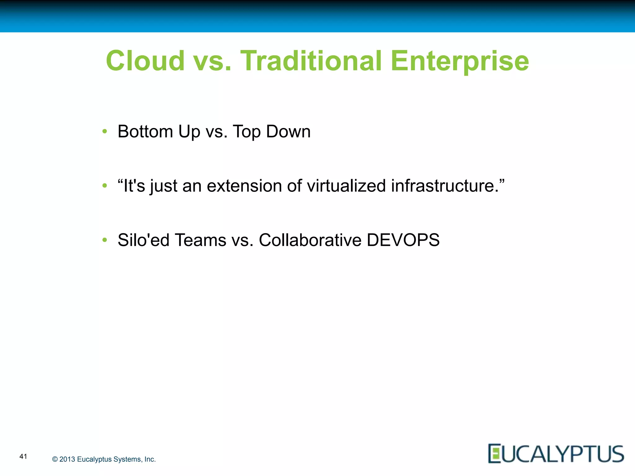 Cloud vs. Traditional Enterprise

                   • Bottom Up vs. Top Down


                   • “It's just an extension of virtualized infrastructure.”


                   • Silo'ed Teams vs. Collaborative DEVOPS




41   © 2013 Eucalyptus Systems, Inc.
 