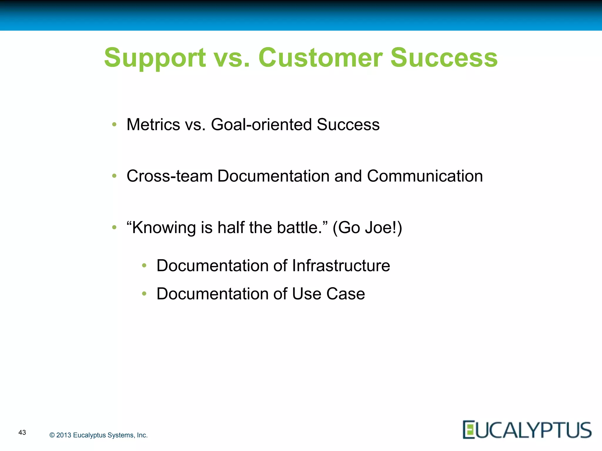 Support vs. Customer Success

                        • Metrics vs. Goal-oriented Success


                        • Cross-team Documentation and Communication


                        • “Knowing is half the battle.” (Go Joe!)

                                 • Documentation of Infrastructure
                                 • Documentation of Use Case




43   © 2013 Eucalyptus Systems, Inc.
 