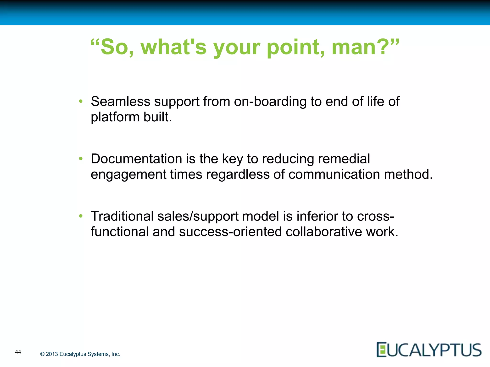 “So, what's your point, man?”

                   • Seamless support from on-boarding to end of life of
                     platform built.


                   • Documentation is the key to reducing remedial
                     engagement times regardless of communication method.


                   • Traditional sales/support model is inferior to cross-
                     functional and success-oriented collaborative work.




44   © 2013 Eucalyptus Systems, Inc.
 