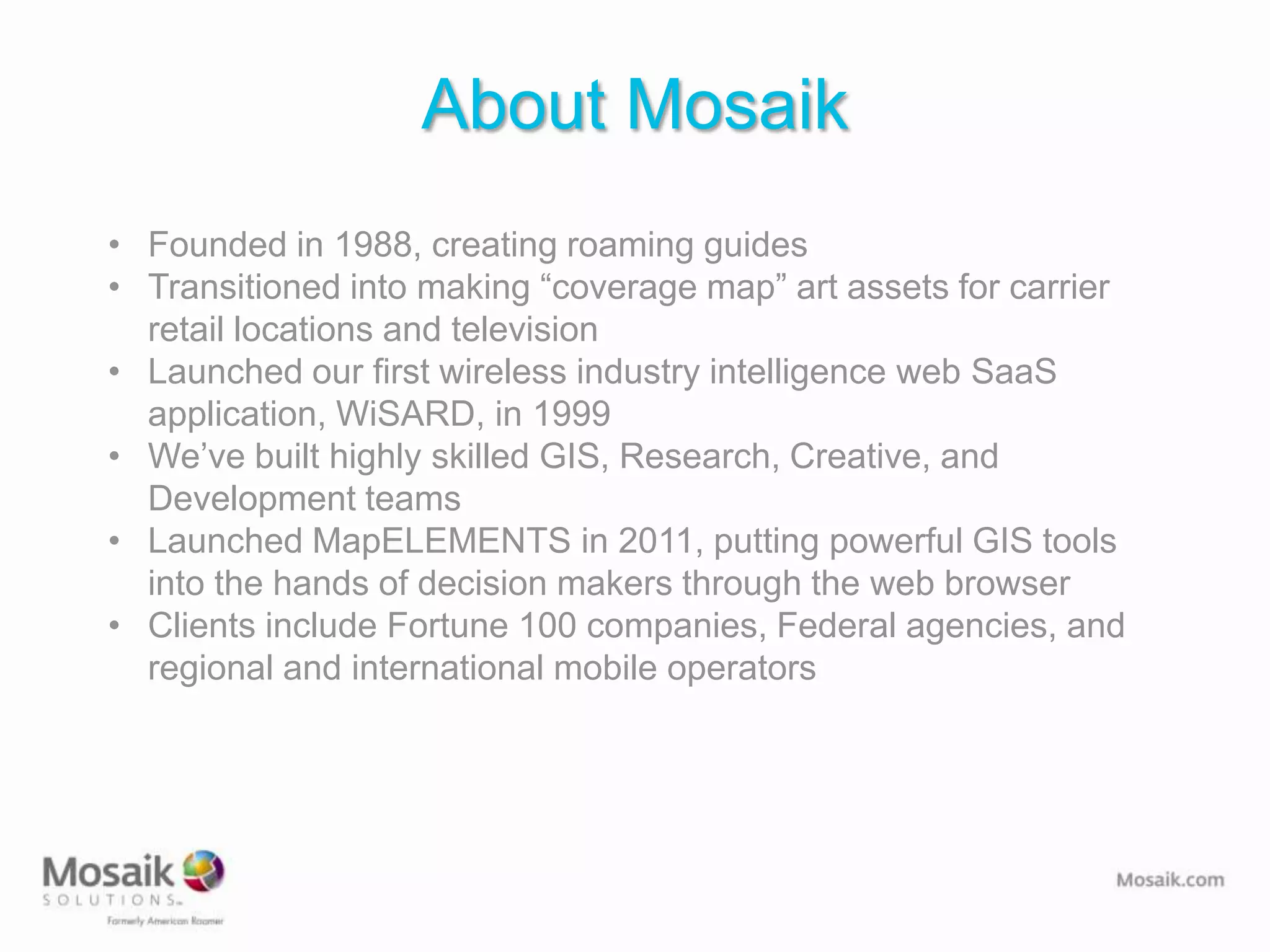 About Mosaik
• Founded in 1988, creating roaming guides
• Transitioned into making “coverage map” art assets for carrier
  retail locations and television
• Launched our first wireless industry intelligence web SaaS
  application, WiSARD, in 1999
• We’ve built highly skilled GIS, Research, Creative, and
  Development teams
• Launched MapELEMENTS in 2011, putting powerful GIS tools
  into the hands of decision makers through the web browser
• Clients include Fortune 100 companies, Federal agencies, and
  regional and international mobile operators
 