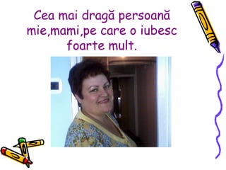 Cea mai dragă persoană mie,mami,pe care o iubesc foarte mult. 