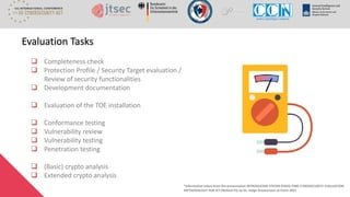 ❑ Completeness check
❑ Protection Profile / Security Target evaluation /
Review of security functionalities
❑ Development documentation
❑ Evaluation of the TOE installation
❑ Conformance testing
❑ Vulnerability review
❑ Vulnerability testing
❑ Penetration testing
❑ (Basic) crypto analysis
❑ Extended crypto analysis
Evaluation Tasks
*Information taken from the presentation INTRODUCING FITCEM (FIXED-TIME CYBERSECURITY EVALUATION
METHODOLOGY FOR ICT PRODUCTS) by Dr. Helge Kreutzmann at EUCA 2021
 