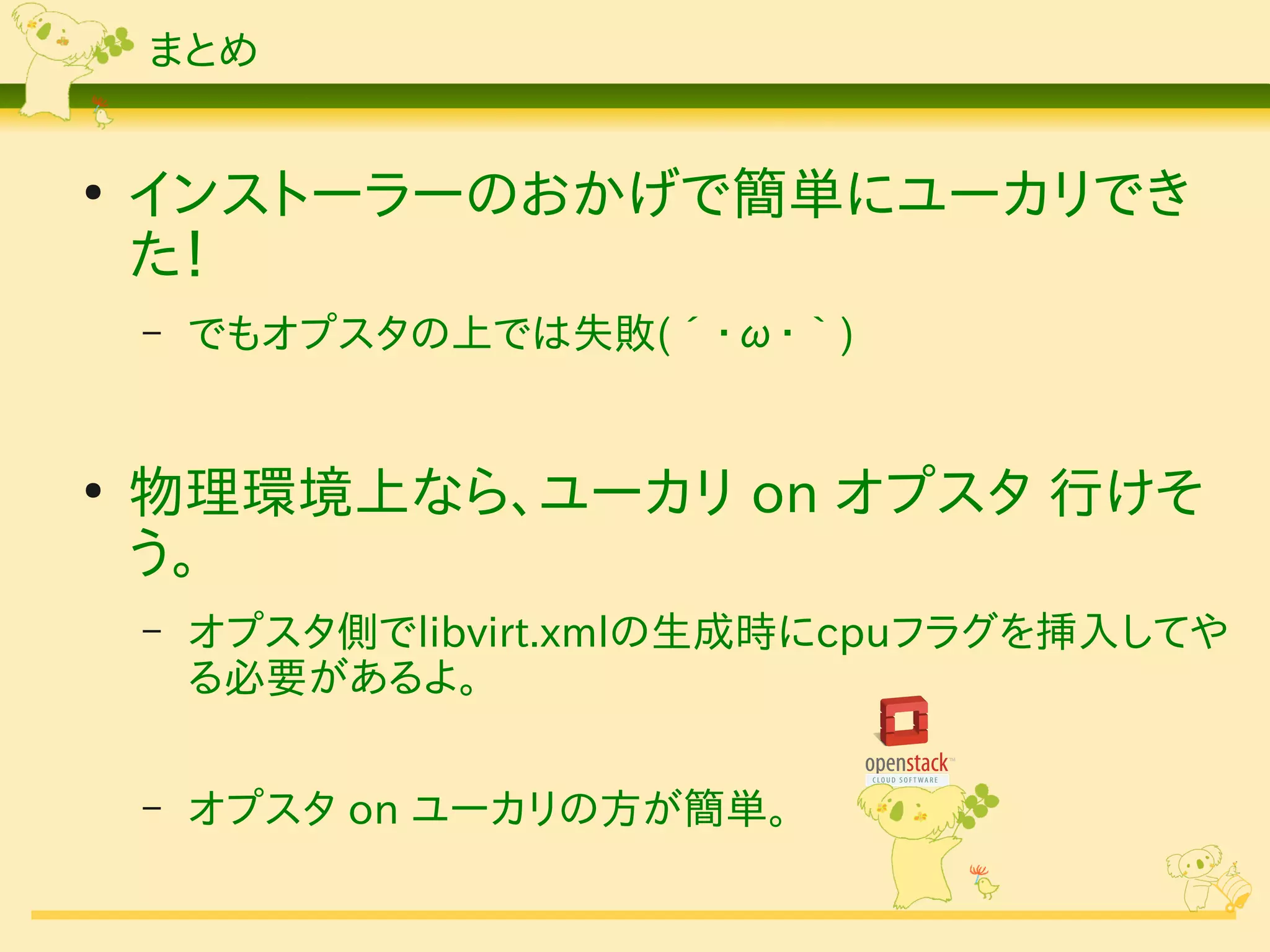 まとめ


●
    インストーラーのおかげで簡単にユーカリでき
    た！
    –   でもオプスタの上では失敗(´・ω・｀)


●
    物理環境上なら、ユーカリ on オプスタ 行けそ
    う。
    –   オプスタ側でlibvirt.xmlの生成時にcpuフラグを挿入してや
        る必要があるよ。

    –   オプスタ on ユーカリの方が簡単。
 