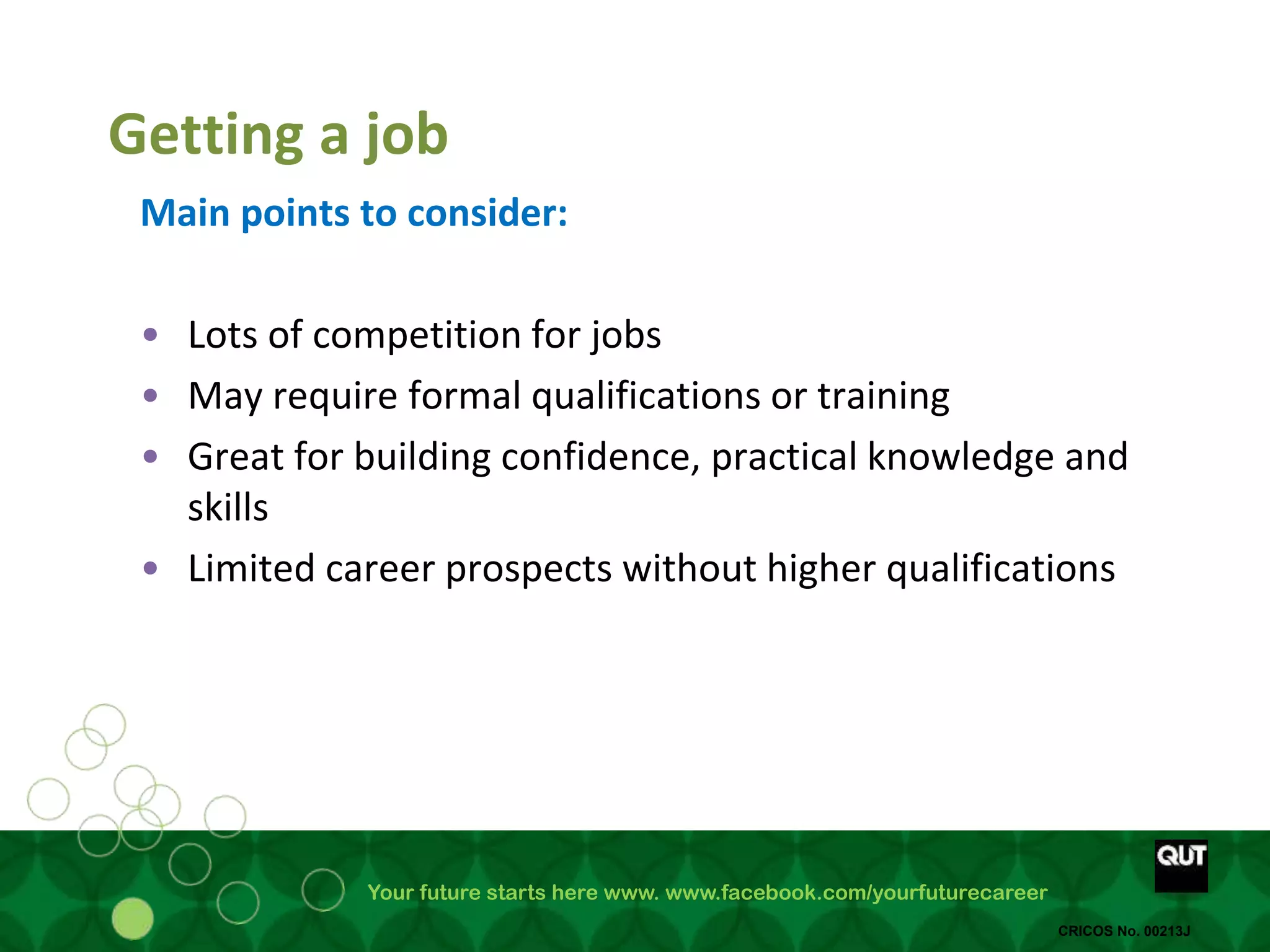 Your future starts here www. www.facebook.com/yourfuturecareer
CRICOS No. 00213J
Getting a job
Main points to consider:
• Lots of competition for jobs
• May require formal qualifications or training
• Great for building confidence, practical knowledge and
skills
• Limited career prospects without higher qualifications
 