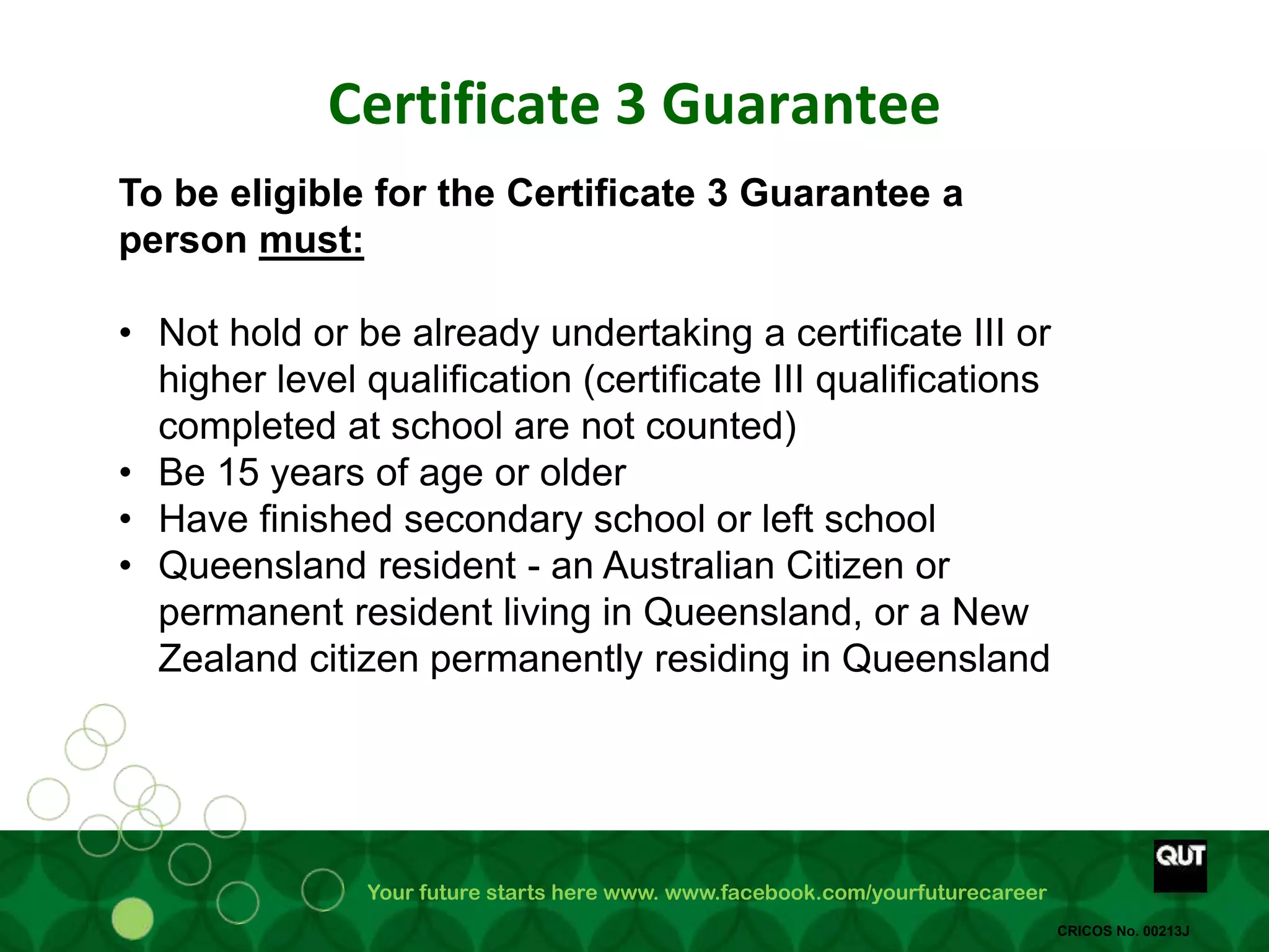 Your future starts here www. www.facebook.com/yourfuturecareer
CRICOS No. 00213J
Certificate 3 Guarantee
To be eligible for the Certificate 3 Guarantee a
person must:
• Not hold or be already undertaking a certificate III or
higher level qualification (certificate III qualifications
completed at school are not counted)
• Be 15 years of age or older
• Have finished secondary school or left school
• Queensland resident - an Australian Citizen or
permanent resident living in Queensland, or a New
Zealand citizen permanently residing in Queensland
 