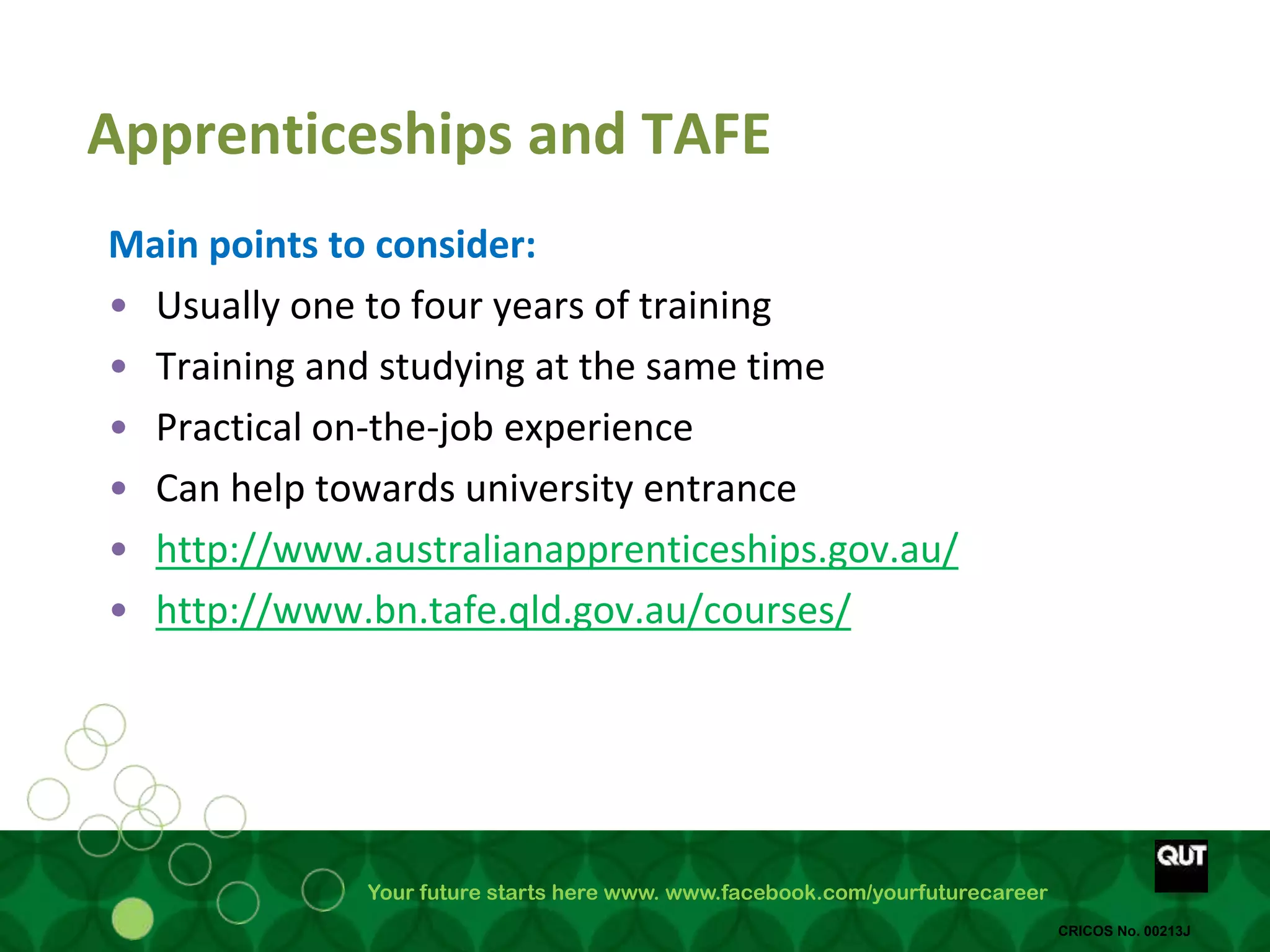 Your future starts here www. www.facebook.com/yourfuturecareer
CRICOS No. 00213J
Apprenticeships and TAFE
Main points to consider:
• Usually one to four years of training
• Training and studying at the same time
• Practical on-the-job experience
• Can help towards university entrance
• http://www.australianapprenticeships.gov.au/
• http://www.bn.tafe.qld.gov.au/courses/
 