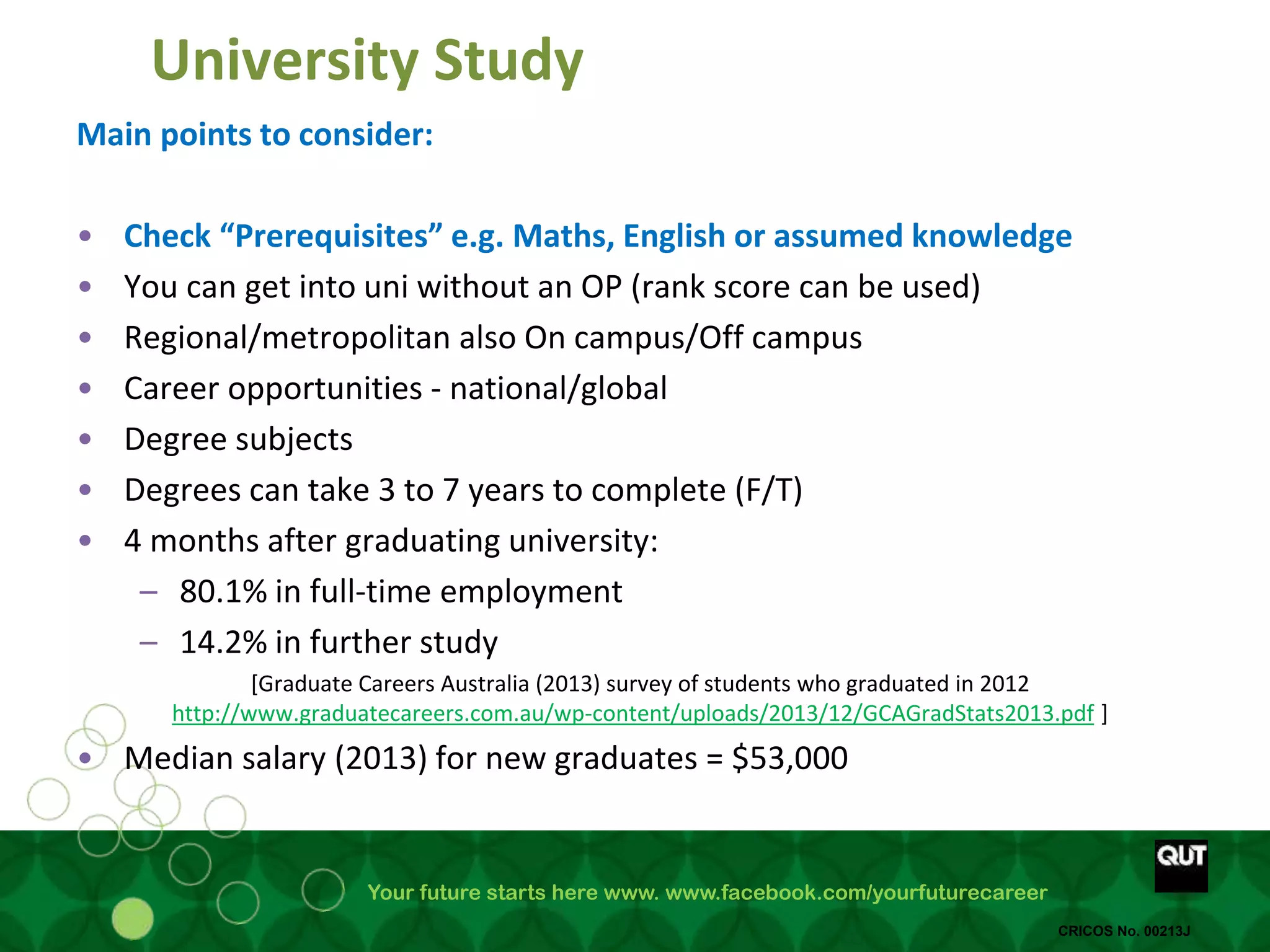 Your future starts here www. www.facebook.com/yourfuturecareer
CRICOS No. 00213J
University Study
Main points to consider:
• Check “Prerequisites” e.g. Maths, English or assumed knowledge
• You can get into uni without an OP (rank score can be used)
• Regional/metropolitan also On campus/Off campus
• Career opportunities - national/global
• Degree subjects
• Degrees can take 3 to 7 years to complete (F/T)
• 4 months after graduating university:
– 80.1% in full-time employment
– 14.2% in further study
[Graduate Careers Australia (2013) survey of students who graduated in 2012
http://www.graduatecareers.com.au/wp-content/uploads/2013/12/GCAGradStats2013.pdf ]
• Median salary (2013) for new graduates = $53,000
 
