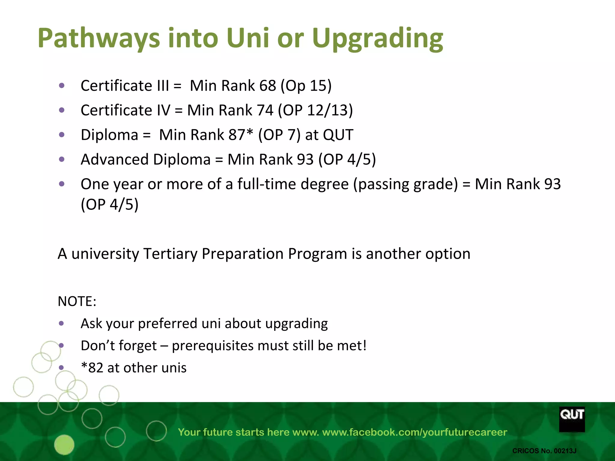 Your future starts here www. www.facebook.com/yourfuturecareer
CRICOS No. 00213J
Pathways into Uni or Upgrading
• Certificate III = Min Rank 68 (Op 15)
• Certificate IV = Min Rank 74 (OP 12/13)
• Diploma = Min Rank 87* (OP 7) at QUT
• Advanced Diploma = Min Rank 93 (OP 4/5)
• One year or more of a full-time degree (passing grade) = Min Rank 93
(OP 4/5)
A university Tertiary Preparation Program is another option
NOTE:
• Ask your preferred uni about upgrading
• Don’t forget – prerequisites must still be met!
• *82 at other unis
 