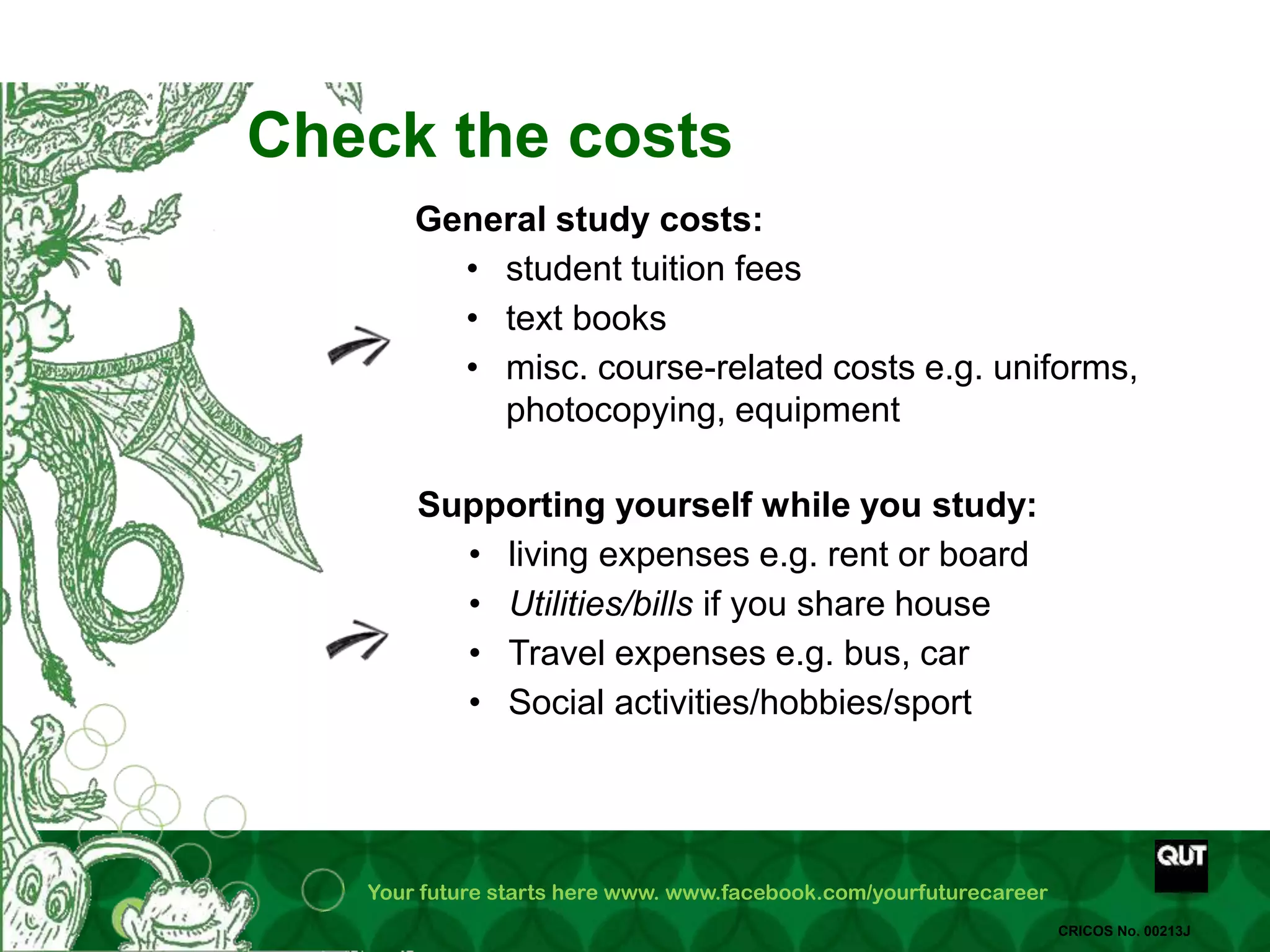 Your future starts here www. www.facebook.com/yourfuturecareer
CRICOS No. 00213J
Check the costs
General study costs:
• student tuition fees
• text books
• misc. course-related costs e.g. uniforms,
photocopying, equipment
Supporting yourself while you study:
• living expenses e.g. rent or board
• Utilities/bills if you share house
• Travel expenses e.g. bus, car
• Social activities/hobbies/sport
 