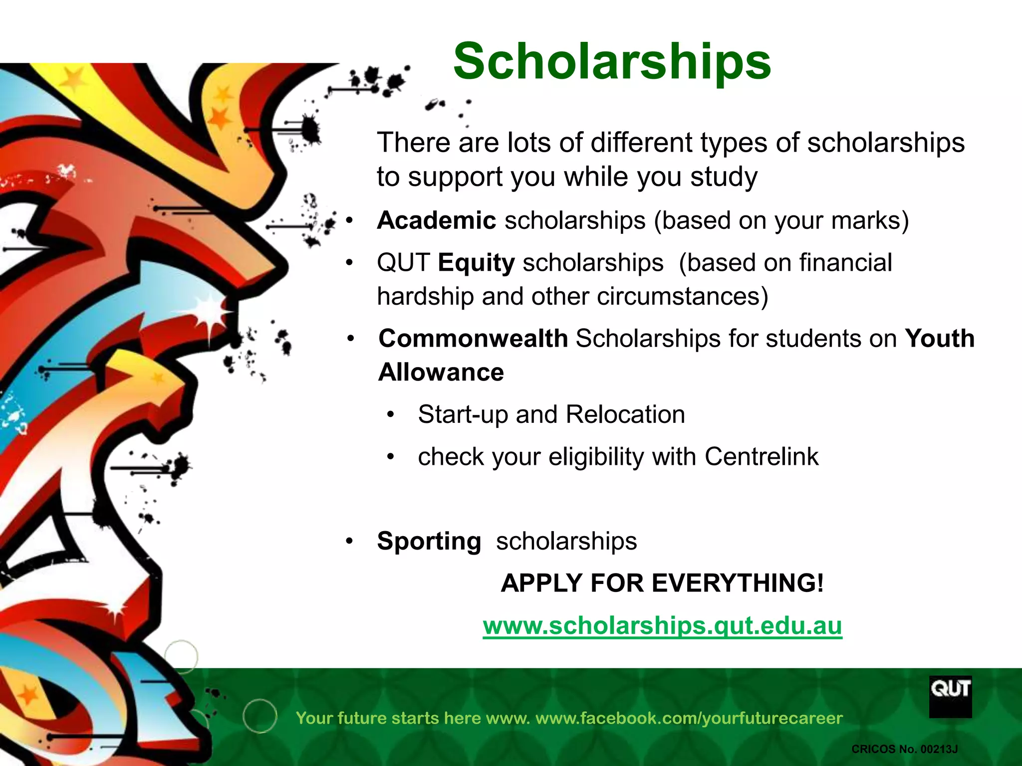 Your future starts here www. www.facebook.com/yourfuturecareer
CRICOS No. 00213J
Scholarships
• Academic scholarships (based on your marks)
• QUT Equity scholarships (based on financial
hardship and other circumstances)
• Commonwealth Scholarships for students on Youth
Allowance
• Start-up and Relocation
• check your eligibility with Centrelink
• Sporting scholarships
APPLY FOR EVERYTHING!
www.scholarships.qut.edu.au
There are lots of different types of scholarships
to support you while you study
 