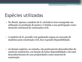 Espécies utilizadas
• No Brasil, apenas a madeira de E. citriodora tem consagrada sua
utilização na produção de postes e é tímida a sua participação como
elemento estrutural de construções civil.
• A madeira de E. grandis vem ganhando espaço no mercado de
madeiras para construção civil, face à grande disponibilidade.
• As demais espécies, no entanto, são praticamente desconhecidas do
comércio madeireiro, em função da baixa disponibilidade e do total
desconhecimento de suas propriedades como material de
construção.
 