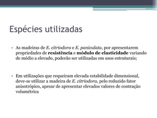 Espécies utilizadas
• As madeiras de E. citriodora e E. paniculata, por apresentarem
propriedades de resistência e módulo de elasticidade variando
de médio a elevado, poderão ser utilizadas em usos estruturais;
• Em utilizações que requeiram elevada estabilidade dimensional,
deve-se utilizar a madeira de E. citriodora, pelo reduzido fator
anisotrópico, apesar de apresentar elevados valores de contração
volumétrica
 
