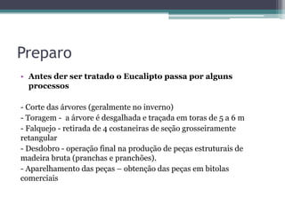 Preparo
• Antes der ser tratado o Eucalipto passa por alguns
processos
- Corte das árvores (geralmente no inverno)
- Toragem - a árvore é desgalhada e traçada em toras de 5 a 6 m
- Falquejo - retirada de 4 costaneiras de seção grosseiramente
retangular
- Desdobro - operação final na produção de peças estruturais de
madeira bruta (pranchas e pranchões).
- Aparelhamento das peças – obtenção das peças em bitolas
comerciais
 