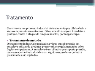 Tratamento
Consiste em um processo industrial de tratamento por célula cheia a
vácuo em pressão em autoclave. O tratamento assegura à madeira a
proteção contra o ataque de fungos e insetos, por longo tempo.
• Tratamento de mourão
O tratamento industrial é realizado a vácuo ou sob pressão em
autoclave utilizando produtos preservativos regulamentados pelos
órgãos competentes. A autoclave é um cilindro que suporta pressão,
onde a madeira é introduzida e em seguida os produtos químicos
preservantes são injetados.
 