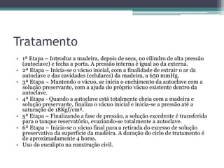 Tratamento
• 1ª Etapa – Introduz a madeira, depois de seca, no cilindro de alta pressão
(autoclave) e fecha a porta. A pressão interna é igual ao da externa.
• 2ª Etapa – Inicia-se o vácuo inicial, com a finalidade de extrair o ar da
autoclave e das cavidades (celulares) da madeira, a 650 mmHg.
• 3ª Etapa – Mantendo o vácuo, se inicia o enchimento da autoclave com a
solução preservante, com a ajuda do próprio vácuo existente dentro da
autoclave.
• 4ª Etapa - Quando a autoclave está totalmente cheia com a madeira e
solução preservante, finaliza o vácuo inicial e inicia-se a pressão até a
saturação de 18Kgf/cm².
• 5ª Etapa – Finalizando a fase de pressão, a solução excedente é transferida
para o tanque reservatório, evaziando-se totalmente a autoclave.
• 6ª Etapa – Inicia-se o vácuo final para a retirada do excesso de solução
preservativa da superfície da madeira. A duração do ciclo de tratamento é
de aproximadamente 4 horas.
• Uso do eucalipto na construção civil.
 