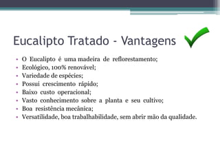 Eucalipto Tratado - Vantagens
• O Eucalipto é uma madeira de reflorestamento;
• Ecológico, 100% renovável;
• Variedade de espécies;
• Possui crescimento rápido;
• Baixo custo operacional;
• Vasto conhecimento sobre a planta e seu cultivo;
• Boa resistência mecânica;
• Versatilidade, boa trabalhabilidade, sem abrir mão da qualidade.
 