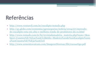 Referências
• http://www.venturoli.com.br/eucalipto-tratado.php
• http://g1.globo.com/economia/agronegocios/noticia/2014/07/mercado-
do-eucalipto-esta-em-alta-e-melhora-renda-de-produtores-do-es.html
• http://www.remade.com.br/br/revistadamadeira_materia.php?num=7&su
bject=Constru%E7%E3o%20Civil&title=Madeira%20de%20Eucalipto%20n
a%20Constru%E7%E3o%20Civil
• http://www.sementescaicara.com/ImagensDiversas/file/eucaartigo.pdf
 