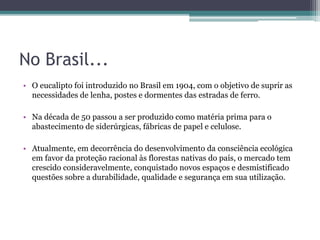 No Brasil...
• O eucalipto foi introduzido no Brasil em 1904, com o objetivo de suprir as
necessidades de lenha, postes e dormentes das estradas de ferro.
• Na década de 50 passou a ser produzido como matéria prima para o
abastecimento de siderúrgicas, fábricas de papel e celulose.
• Atualmente, em decorrência do desenvolvimento da consciência ecológica
em favor da proteção racional às florestas nativas do país, o mercado tem
crescido consideravelmente, conquistado novos espaços e desmistificado
questões sobre a durabilidade, qualidade e segurança em sua utilização.
 