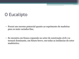 O Eucalipto
• Possui um enorme potencial quanto ao suprimento de madeiras
para os mais variados fins;
• Se encontra em franca expansão no setor de construção civil e se
tornará dominante, em futuro breve, em todas as instâncias do setor
madeireiro;
 