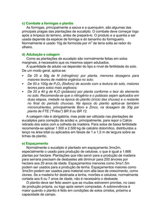 c) Combate a formigas e plantio
As formigas, principalmente a saúva e a quenquém, são algumas das
principais pragas das plantações de eucalipto. O combate deve começar logo
após a limpeza do terreno, antes de prepará-lo. O produto e a quantia a ser
usada depende da espécie de formiga e do tamanho do formigueiro.
Normalmente é usado 10g de formicida por m2
de terra solta ao redor do
olheiro.
d) Adubação e calagem
Como as plantações de eucalipto são normalmente feitas em solos
marginais, é necessário que os mesmos sejam adubados.
A quantidade de adubo vai depender do tipo e nível de fertilidade do solo.
De um modo geral, aplica-se:
• De 25 a 50g de N (nitrogênio) por planta, menores dosagens para
maiores teores de matéria orgânica no solo;
• De 50 a 100g de P2O5 (fósforo) de acordo com a textura do solo, maiores
teores para solos mais argilosos;
• De 20 a 40 g de K2O (potássio) por planta conforme o teor do elemento
no solo. Recomenda-se que o nitrogênio e o potássio sejam aplicados em
duas etapas, metade na época do plantio (início das chuvas) e o restante
no final do período chuvoso. Na época do plantio aplica-se também
micronutrientes, principalmente Boro e Zinco, na dosagem de 30g por
planta de FTE ("Fritas") BR 8 ou BR 12.
A calagem não é obrigatória, mas pode ser utilizada nas plantações de
eucaliptos para correção da acidez e, principalmente, para repor o Cálcio
retirado dos solos com a colheita da madeira. Para solos de baixa fertilidade
recomenda-se aplicar 1.500 a 2.500 kg de calcário dolomítico, distribuídos a
lanço na área total ou aplicados em faixas de 1 a 1,5 m de largura sobre as
linhas de plantio.
e) Espaçamento
Normalmente o eucalipto é plantado em espaçamento 3mx2m,
especialmente o usado para produção de celulose, o que é igual a 1.666
plantas por hectare. Plantações que irão servir para a produção de madeira
para serraria precisam de desbastes até diminuir para 200 árvores por
hectare aos 20 anos de idade. Espaçamentos menores como 3mx1,5m
podem ser usados para a produção de lenha. Espaçamentos maiores como
3mx3m podem ser usados para material com alta taxa de crescimento, como
clones. Se a madeira for destinada a lenha, moirões e celulose, normalmente
cortada aos 6 ou 7 anos de idade, não é necessário o desbaste.
O plantio deve ser feito assim que as mudas estiverem prontas, no caso
de produção própria, ou logo após serem compradas. A sobrevivência é
maior quando o plantio é feito em condições de solos úmidos, próximo a
capacidade de campo.
 
