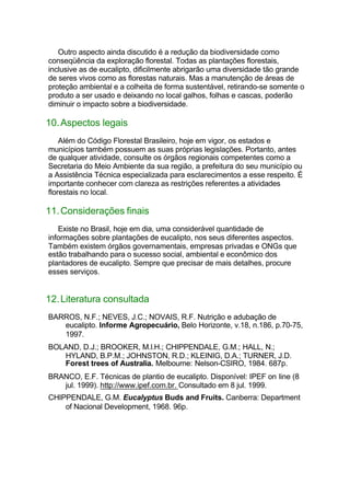 Outro aspecto ainda discutido é a redução da biodiversidade como
conseqüência da exploração florestal. Todas as plantações florestais,
inclusive as de eucalipto, dificilmente abrigarão uma diversidade tão grande
de seres vivos como as florestas naturais. Mas a manutenção de áreas de
proteção ambiental e a colheita de forma sustentável, retirando-se somente o
produto a ser usado e deixando no local galhos, folhas e cascas, poderão
diminuir o impacto sobre a biodiversidade.
10.Aspectos legais
Além do Código Florestal Brasileiro, hoje em vigor, os estados e
municípios também possuem as suas próprias legislações. Portanto, antes
de qualquer atividade, consulte os órgãos regionais competentes como a
Secretaria do Meio Ambiente da sua região, a prefeitura do seu município ou
a Assistência Técnica especializada para esclarecimentos a esse respeito. É
importante conhecer com clareza as restrições referentes a atividades
florestais no local.
11.Considerações finais
Existe no Brasil, hoje em dia, uma considerável quantidade de
informações sobre plantações de eucalipto, nos seus diferentes aspectos.
Também existem órgãos governamentais, empresas privadas e ONGs que
estão trabalhando para o sucesso social, ambiental e econômico dos
plantadores de eucalipto. Sempre que precisar de mais detalhes, procure
esses serviços.
12.Literatura consultada
BARROS, N.F.; NEVES, J.C.; NOVAIS, R.F. Nutrição e adubação de
eucalipto. Informe Agropecuário, Belo Horizonte, v.18, n.186, p.70-75,
1997.
BOLAND, D.J.; BROOKER, M.l.H.; CHIPPENDALE, G.M.; HALL, N.;
HYLAND, B.P.M.; JOHNSTON, R.D.; KLEINIG, D.A.; TURNER, J.D.
Forest trees of Australia. Melbourne: Nelson-CSIRO, 1984. 687p.
BRANCO, E.F. Técnicas de plantio de eucalipto. Disponível: IPEF on line (8
jul. 1999). http://www.ipef.com.br. Consultado em 8 jul. 1999.
CHIPPENDALE, G.M. Eucalyptus Buds and Fruits. Canberra: Department
of Nacional Development, 1968. 96p.
 