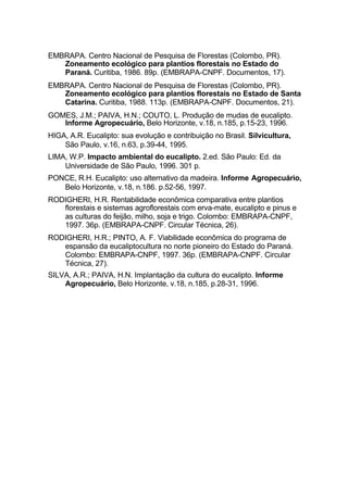 EMBRAPA. Centro Nacional de Pesquisa de Florestas (Colombo, PR).
Zoneamento ecológico para plantios florestais no Estado do
Paraná. Curitiba, 1986. 89p. (EMBRAPA-CNPF. Documentos, 17).
EMBRAPA. Centro Nacional de Pesquisa de Florestas (Colombo, PR).
Zoneamento ecológico para plantios florestais no Estado de Santa
Catarina. Curitiba, 1988. 113p. (EMBRAPA-CNPF. Documentos, 21).
GOMES, J.M.; PAIVA, H.N.; COUTO, L. Produção de mudas de eucalipto.
Informe Agropecuário, Belo Horizonte, v.18, n.185, p.15-23, 1996.
HIGA, A.R. Eucalipto: sua evolução e contribuição no Brasil. Silvicultura,
São Paulo, v.16, n.63, p.39-44, 1995.
LIMA, W.P. Impacto ambiental do eucalipto. 2.ed. São Paulo: Ed. da
Universidade de São Paulo, 1996. 301 p.
PONCE, R.H. Eucalipto: uso alternativo da madeira. Informe Agropecuário,
Belo Horizonte, v.18, n.186. p.52-56, 1997.
RODIGHERI, H.R. Rentabilidade econômica comparativa entre plantios
florestais e sistemas agroflorestais com erva-mate, eucalipto e pinus e
as culturas do feijão, milho, soja e trigo. Colombo: EMBRAPA-CNPF,
1997. 36p. (EMBRAPA-CNPF. Circular Técnica, 26).
RODIGHERI, H.R.; PINTO, A. F. Viabilidade econômica do programa de
espansão da eucaliptocultura no norte pioneiro do Estado do Paraná.
Colombo: EMBRAPA-CNPF, 1997. 36p. (EMBRAPA-CNPF. Circular
Técnica, 27).
SILVA, A.R.; PAIVA, H.N. Implantação da cultura do eucalipto. Informe
Agropecuário, Belo Horizonte, v.18, n.185, p.28-31, 1996.
 
