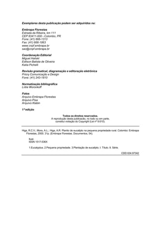 Exemplares desta publicação podem ser adquiridos na:
Embrapa Florestas
Estrada da Ribeira, km 111
CEP 83411-000 - Colombo, PR
Fone: (41) 666-1313
Fax: (41) 666-1863
www.cnpf.embrapa.br
sac@cnpf.embrapa.br
Coordenação Editorial
Miguel Haliski
Edilson Batista de Oliveira
Katia Pichelli
Revisão gramatical, diagramação e editoração eletrônica
Priory Comunicação e Design
Fone: (41) 243-1810
Normatização bibliográfica
Lídia Woronkoff
Fotos
Arquivo Embrapa Florestas
Arquivo Pisa
Arquivo Klabin
1ªedição
Todos os direitos reservados.
A reprodução desta publicacão, no todo ou em parte,
constitui violação do Copyright (Lei nº 9.610).
Higa, R.C.V.; Mora, A.L.; Higa, A.R. Plantio de eucalipto na pequena propriedade rural. Colombo: Embrapa
Florestas, 2000. 31p. (Embrapa Florestas. Documentos, 54).
Ilust.
ISSN 1517-536X
1.Eucalyptus. 2.Pequena propriedade. 3.Plantação de eucalipto. I. Título. II. Série.
CDD 634.97342
 