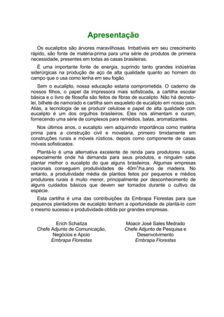 Apresentação
Os eucaliptos são árvores maravilhosas. Imbatíveis em seu crescimento
rápido, são fonte de matéria-prima para uma série de produtos de primeira
necessidade, presentes em todas as casas brasileiras.
É uma importante fonte de energia, suprindo tanto grandes indústrias
siderúrgicas na produção de aço de alta qualidade quanto ao homem do
campo que o usa como lenha em seu fogão.
Sem o eucalipto, nossa educação estaria comprometida. O caderno de
nossos filhos, o papel da impressora mais sofisticada, a cartilha escolar
básica e o livro de filosofia são feitos de fibras de eucalipto. Não há decreto-
lei, bilhete de namorado e cartilha sem esqueleto de eucalipto em nosso país.
Aliás, a tecnologia de se produzir celulose e papel de alta qualidade com
eucalipto é um dos orgulhos brasileiros. Eles nos alimentam e curam,
fornecendo uma série de complexos para remédios, balas, aromatizantes.
Nos últimos anos, o eucalipto vem adquirindo importância como matéria
prima para a construção civil e movelaria, primeiro timidamente em
construções rurais e móveis rústicos, depois como componente de casas
móveis sofisticados.
Plantá-lo é uma alternativa excelente de renda para produtores rurais,
especialmente onde há demanda para seus produtos, e ninguém sabe
plantar melhor o eucalipto do que alguns brasileiros. Algumas empresas
nacionais conseguem produtividades de 40m3
/ha.ano de madeira. No
entanto, a produtividade média de plantios feitos por pequenos e médios
produtores rurais é muito menor, principalmente por desconhecimento de
alguns cuidados básicos que devem ser tomados durante o cultivo da
espécie.
Esta cartilha é uma das contribuições da Embrapa Florestas para que
pequenos plantadores de eucalipto tenham a oportunidade de plantá-lo com
o mesmo sucesso e produtividade obtida por grandes empresas.
Erich Schaitza
Chefe Adjunto de Comunicação,
Negócios e Apoio
Embrapa Florestas
Moacir José Sales Medrado
Chefe Adjunto de Pesquisa e
Desenvolvimento
Embrapa Florestas
 