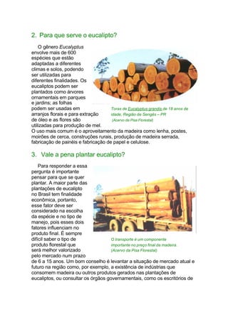 2. Para que serve o eucalipto?
O gênero Eucalyptus
envolve mais de 600
espécies que estão
adaptadas a diferentes
climas e solos, podendo
ser utilizadas para
diferentes finalidades. Os
eucaliptos podem ser
plantados como árvores
ornamentais em parques
e jardins; as folhas
podem ser usadas em Toras de Eucalyptus grandis de 18 anos de
arranjos florais e para extração idade, Região de Sengés – PR
de óleo e as flores são (Acervo da Pisa Florestal)
utilizadas para produção de mel.
O uso mais comum é o aproveitamento da madeira como lenha, postes,
moirões de cerca, construções rurais, produção de madeira serrada,
fabricação de painéis e fabricação de papel e celulose.
3. Vale a pena plantar eucalipto?
Para responder a essa
pergunta é importante
pensar para que se quer
plantar. A maior parte das
plantações de eucalipto
no Brasil tem finalidade
econômica, portanto,
esse fator deve ser
considerado na escolha
da espécie e no tipo de
manejo, pois esses dois
fatores influenciam no
produto final. É sempre
difícil saber o tipo de O transporte é um componente
produto florestal que importante no preço final da madeira.
será melhor valorizado (Acervo da Pisa Florestal)
pelo mercado num prazo
de 6 a 15 anos. Um bom conselho é levantar a situação de mercado atual e
futuro na região como, por exemplo, a existência de indústrias que
consomem madeira ou outros produtos gerados nas plantações de
eucaliptos, ou consultar os órgãos governamentais, como os escritórios de
 