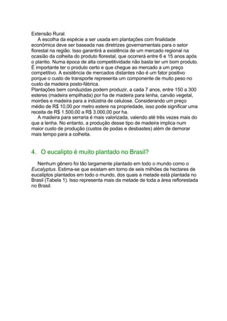 Extensão Rural.
A escolha da espécie a ser usada em plantações com finalidade
econômica deve ser baseada nas diretrizes governamentais para o setor
florestal na região. Isso garantirá a existência de um mercado regional na
ocasião da colheita do produto florestal, que ocorrerá entre 6 e 15 anos após
o plantio. Numa época de alta competitividade não basta ter um bom produto.
É importante ter o produto certo e que chegue ao mercado a um preço
competitivo. A existência de mercados distantes não é um fator positivo
porque o custo de transporte representa um componente de muito peso no
custo da madeira posto-fábrica.
Plantações bem conduzidas podem produzir, a cada 7 anos, entre 150 a 300
esteres (madeira empilhada) por ha de madeira para lenha, carvão vegetal,
moirões e madeira para a indústria de celulose. Considerando um preço
médio de R$ 10,00 por metro estere na propriedade, isso pode significar uma
receita de R$ 1.500,00 a R$ 3.000,00 por ha.
A madeira para serraria é mais valorizada, valendo até três vezes mais do
que a lenha. No entanto, a produção desse tipo de madeira implica num
maior custo de produção (custos de podas e desbastes) além de demorar
mais tempo para a colheita.
4. O eucalipto é muito plantado no Brasil?
Nenhum gênero foi tão largamente plantado em todo o mundo como o
Eucalyptus. Estima-se que existam em torno de seis milhões de hectares de
eucaliptos plantados em todo o mundo, dos quais a metade está plantada no
Brasil (Tabela 1). Isso representa mais da metade de toda a área reflorestada
no Brasil.
 