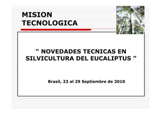 MISION
TECNOLOGICA



   “ NOVEDADES TECNICAS EN
SILVICULTURA DEL EUCALIPTUS ”


     Brasil, 23 al 29 Septiembre de 2010
 