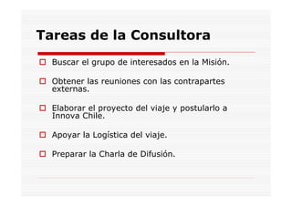 Tareas de la Consultora
  Buscar el grupo de interesados en la Misión.

  Obtener las reuniones con las contrapartes
  externas.

  Elaborar el proyecto del viaje y postularlo a
  Innova Chile.

  Apoyar la Logística del viaje.

  Preparar la Charla de Difusión.
 