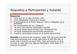 Requisitos a Participantes y Subsidio

Requisitos:
   Tener giro en el rubro silvícola o afín.
   Tener antigüedad mínima de 6 meses.
   El participante de la Misión debe ser Socio o trabajador de la
   postulante
   Ser contribuyente de 1ra. Categoría
    No tener documentos protestados vigentes
    No tener deuda fiscal morosa (Iva, Contribuciones)
    No tener obligaciones previsionales pendientes.
   Acreditar capacidades propias en el ámbito del proyecto.

Subsidio:Una persona por empresa, hasta 70% del costo total del
Viaje para empresas que vendan neto hasta Uf 100.000 año; si
vende más el subsidio es hasta 50%. Cada participante se debe
financiar el viaje, pero hay algunas facilidades, como pago en 3
cheques de pasajes.
 