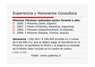 Experiencia y Honorarios Consultora
Misiones Técnicas realizadas sector forestal x año:
   2006: 2 Misiones (Italia, España)
   2007: 1 Misión (Finlandia, Alemania, Argentina)
   2008: 3 Misiones (Argentina;Brasil, N.Zelanda)
   2009: 2 Misiones (España, Francia, Suecia)

Honorario : US$ 345= $ 180.000 dividido en 3 cuotas
de $ 60.000 c/u; que se deben pagar al inscribirse en el
Proyecto; al aprobarse la Misión y al pagarse el subsidio
de la Misión.Valor incluido en el cuadro de costos.
(1US$ =$ 520)
                Visite: www.codema.cl
 