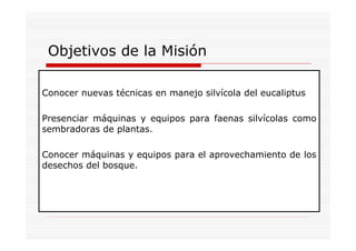 Objetivos de la Misión

Conocer nuevas técnicas en manejo silvícola del eucaliptus

Presenciar máquinas y equipos para faenas silvícolas como
sembradoras de plantas.

Conocer máquinas y equipos para el aprovechamiento de los
desechos del bosque.
 