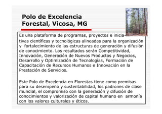 Polo de Excelencia
 Forestal, Vicosa, MG
Es una plataforma de programas, proyectos e inicia-
tivas científicas y tecnológicas alineadas para la organización
y fortalecimiento de las estructuras de generación y difusión
de conocimiento. Los resultados serán Competitividad,
Innovación, Generación de Nuevos Productos y Negocios,
Desarrollo y Optimización de Tecnologías, Formación de
Capacitación de Recursos Humanos e Innovación en la
Prestación de Servicios.

Este Polo de Excelencia en Florestas tiene como premisas
para su desempeño y sustentabilidad, los padrones de clase
mundial, el compromiso con la generación y difusión de
conocimientos y valorización de capital humano en armonía
con los valores culturales y éticos.
 