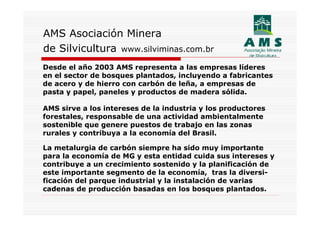 AMS Asociación Minera
de Silvicultura www.silviminas.com.br
Desde el año 2003 AMS representa a las empresas líderes
en el sector de bosques plantados, incluyendo a fabricantes
de acero y de hierro con carbón de leña, a empresas de
pasta y papel, paneles y productos de madera sólida.

AMS sirve a los intereses de la industria y los productores
forestales, responsable de una actividad ambientalmente
sostenible que genere puestos de trabajo en las zonas
rurales y contribuya a la economía del Brasil.

La metalurgia de carbón siempre ha sido muy importante
para la economía de MG y esta entidad cuida sus intereses y
contribuye a un crecimiento sostenido y la planificación de
este importante segmento de la economía, tras la diversi-
ficación del parque industrial y la instalación de varias
cadenas de producción basadas en los bosques plantados.
 
