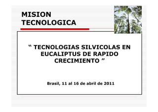 MISION
TECNOLOGICA
“ TECNOLOGIAS SILVICOLAS EN
EUCALIPTUS DE RAPIDO
CRECIMIENTO ”
Brasil, 11 al 16 de abril de 2011
 
