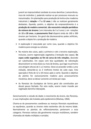 juvenil ao imprescindível combate às ervas daninhas ( concorrência,
risco de incêndios ), podendo realizar-se por processos manuais ou
mecanizados. Em plantações para produção de lenha e/ou madeiras
industriais ( rotação = 7 a 12 anos ) não se realizam geralmente
desbastes. Quando, porém, o objetivo do empreendimento é a
produção de madeira comercial, são necessária redução periódicas
do número de árvores ( em intervalos de 3 a 5 anos ). em rotações
de 15 a 20 anos, o povoamento final disporá ainda de 100 e 200
árvores por hectares. Em geral são desnecessárias podas artificiais,
quando o objeto for a produção de madeira.
• A exploração é executada por corte raso, quando o objetivo for
madeira para energia ou celulose.
• Na maioria dos casos, após a primeira e até a terceira exploração,
inclusive, ocorre regeneração vegetativa ( brotação das cepas). Os
cepos estão esgotados ao fim de cerca de três rotações, devendo
ser substituídos. Em cepos com boa qualidades de rebrotação
desenvolvem-se meia dúzia ou mais de brotos, que logo no primeiro
ano atingem alturas de 1 a 2 metros. Deve-se proceder então a uma
redução, deixando-se os 2 melhores brotos de cada cepo. Esta
operação é feita de 12 a 18 meses após o corte. Quando o objetivo
do plantio for exclusivamente madeira para processamento
mecânico, deve-se deixar somente um broto por cepa.
• As florestas de Eucalyptus de forma geral são constituídas por
dossel pouco fechado. Por esta razão, ocorre maior invasão por
vegetação daninha indesejada.
Genericamente o estudo da idade e crescimento da árvore, das florestas,
e suas implicações são tratados pela epidometria (Mackay, 1964).
Chama-se de povoamentos coetâneos ou maciços florestais equietâneos
ou equiâneos, quando as árvores neles existentes são da mesma idade.
Normalmente os plantios de reflorestamentos pertencem a essa
categoria. Florestas nativas são geralmente maciços multiâneos, também
chamadas de idades múltiplas e variadas.
 