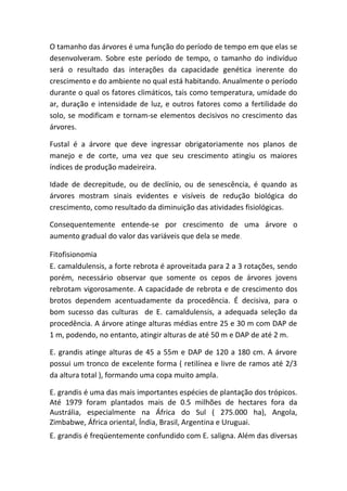 O tamanho das árvores é uma função do período de tempo em que elas se
desenvolveram. Sobre este período de tempo, o tamanho do indivíduo
será o resultado das interações da capacidade genética inerente do
crescimento e do ambiente no qual está habitando. Anualmente o período
durante o qual os fatores climáticos, tais como temperatura, umidade do
ar, duração e intensidade de luz, e outros fatores como a fertilidade do
solo, se modificam e tornam-se elementos decisivos no crescimento das
árvores.
Fustal é a árvore que deve ingressar obrigatoriamente nos planos de
manejo e de corte, uma vez que seu crescimento atingiu os maiores
índices de produção madeireira.
Idade de decrepitude, ou de declínio, ou de senescência, é quando as
árvores mostram sinais evidentes e visíveis de redução biológica do
crescimento, como resultado da diminuição das atividades fisiológicas.
Consequentemente entende-se por crescimento de uma árvore o
aumento gradual do valor das variáveis que dela se mede.
Fitofisionomia
E. camaldulensis, a forte rebrota é aproveitada para 2 a 3 rotações, sendo
porém, necessário observar que somente os cepos de árvores jovens
rebrotam vigorosamente. A capacidade de rebrota e de crescimento dos
brotos dependem acentuadamente da procedência. É decisiva, para o
bom sucesso das culturas de E. camaldulensis, a adequada seleção da
procedência. A árvore atinge alturas médias entre 25 e 30 m com DAP de
1 m, podendo, no entanto, atingir alturas de até 50 m e DAP de até 2 m.
E. grandis atinge alturas de 45 a 55m e DAP de 120 a 180 cm. A árvore
possui um tronco de excelente forma ( retilínea e livre de ramos até 2/3
da altura total ), formando uma copa muito ampla.
E. grandis é uma das mais importantes espécies de plantação dos trópicos.
Até 1979 foram plantados mais de 0.5 milhões de hectares fora da
Austrália, especialmente na África do Sul ( 275.000 ha), Angola,
Zimbabwe, África oriental, Índia, Brasil, Argentina e Uruguai.
E. grandis é freqüentemente confundido com E. saligna. Além das diversas
 